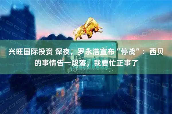 兴旺国际投资 深夜，罗永浩宣布“停战”：西贝的事情告一段落，我要忙正事了