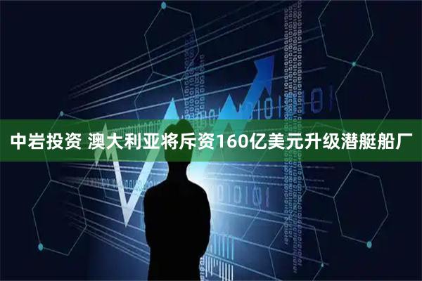 中岩投资 澳大利亚将斥资160亿美元升级潜艇船厂
