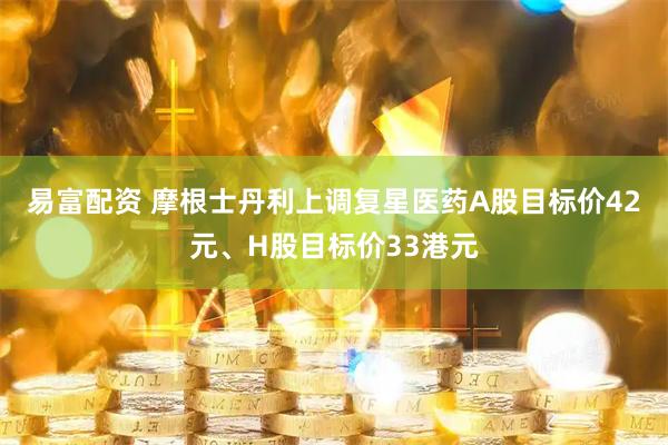 易富配资 摩根士丹利上调复星医药A股目标价42元、H股目标价33港元