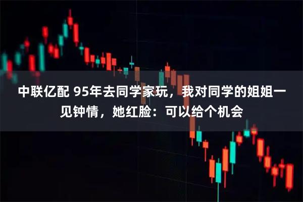 中联亿配 95年去同学家玩，我对同学的姐姐一见钟情，她红脸：可以给个机会