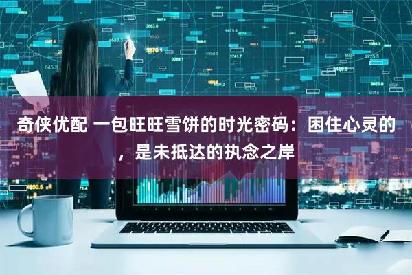 奇侠优配 一包旺旺雪饼的时光密码：困住心灵的，是未抵达的执念之岸