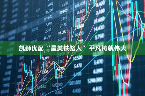 凯狮优配 “最美铁路人” 平凡铸就伟大