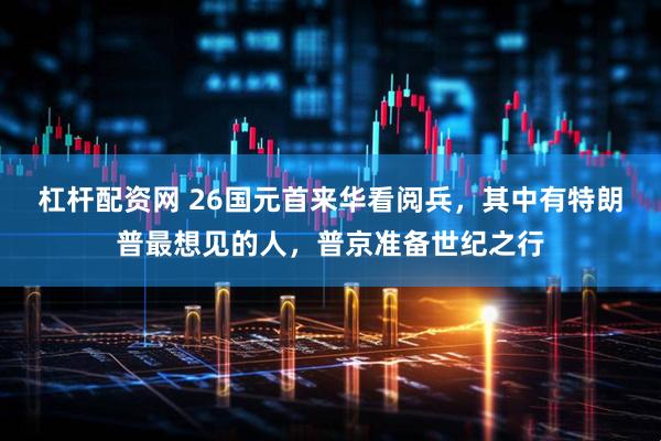 杠杆配资网 26国元首来华看阅兵，其中有特朗普最想见的人，普京准备世纪之行