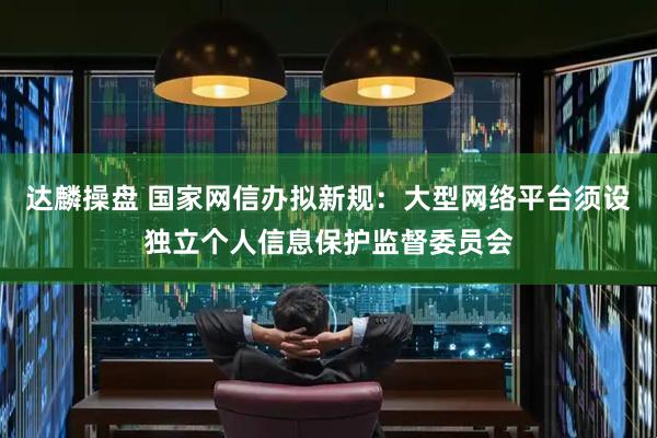 达麟操盘 国家网信办拟新规：大型网络平台须设独立个人信息保护监督委员会