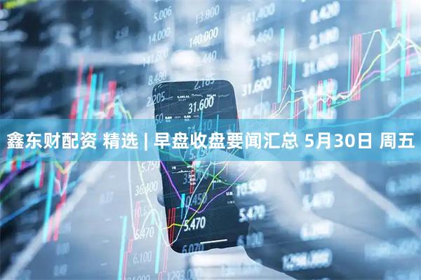 鑫东财配资 精选 | 早盘收盘要闻汇总 5月30日 周五