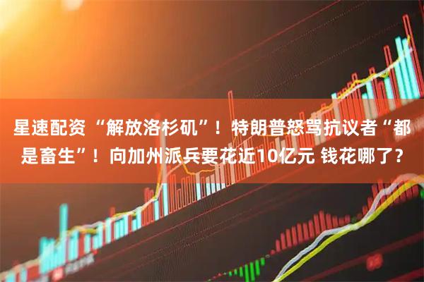 星速配资 “解放洛杉矶”！特朗普怒骂抗议者“都是畜生”！向加州派兵要花近10亿元 钱花哪了？