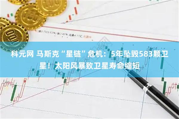 科元网 马斯克“星链”危机：5年坠毁583颗卫星！太阳风暴致卫星寿命缩短