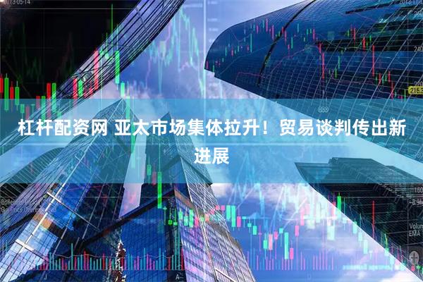 杠杆配资网 亚太市场集体拉升！贸易谈判传出新进展