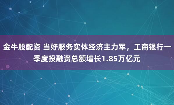 金牛股配资 当好服务实体经济主力军，工商银行一季度投融资总额增长1.85万亿元