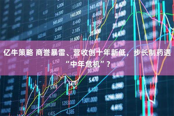 亿牛策略 商誉暴雷、营收创十年新低，步长制药遇“中年危机”？
