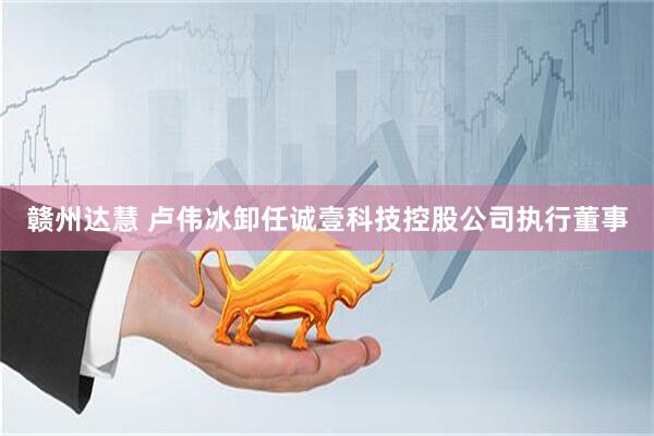 赣州达慧 卢伟冰卸任诚壹科技控股公司执行董事