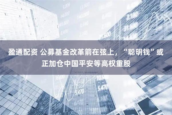 盈通配资 公募基金改革箭在弦上，“聪明钱”或正加仓中国平安等高权重股