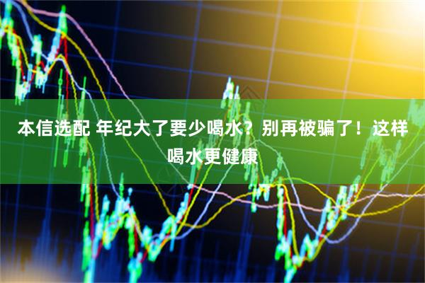 本信选配 年纪大了要少喝水？别再被骗了！这样喝水更健康