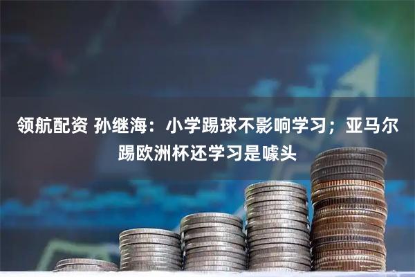 领航配资 孙继海：小学踢球不影响学习；亚马尔踢欧洲杯还学习是噱头