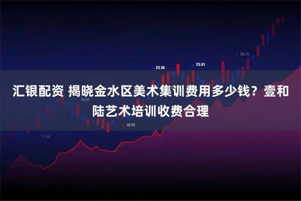 汇银配资 揭晓金水区美术集训费用多少钱？壹和陆艺术培训收费合理