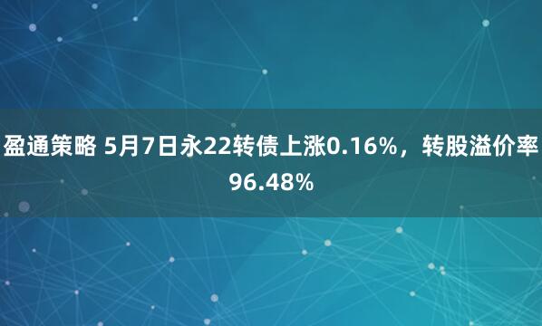 盈通策略 5月7日永22转债上涨0.16%，转股溢价率96.48%
