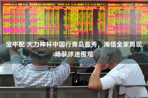 宝牛配 大力神杯中国行青岛首秀，海信全家筒现场获球迷围观