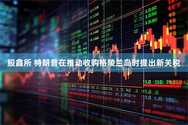 股鑫所 特朗普在推动收购格陵兰岛时提出新关税