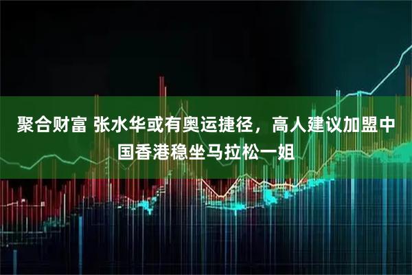 聚合财富 张水华或有奥运捷径,高人建议加盟中国香港稳坐马拉松一姐