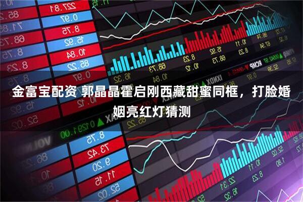 金富宝配资 郭晶晶霍启刚西藏甜蜜同框,打脸婚姻亮红灯猜测