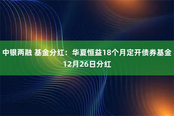 中银两融 基金分红:华夏恒益18个月定开债券基金12月26日分红