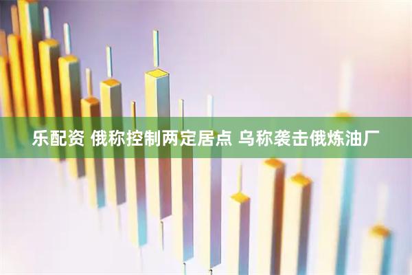 乐配资 俄称控制两定居点 乌称袭击俄炼油厂