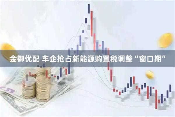 金御优配 车企抢占新能源购置税调整“窗口期”