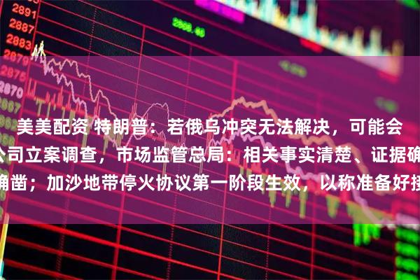 美美配资 特朗普:若俄乌冲突无法解决,可能会供乌“战斧”;对高通公司立案调查,市场监管总局:相关事实清楚、证据确凿;加沙地带停火协议第一阶段生效,以称准备好接收所有被扣押人员丨早报
