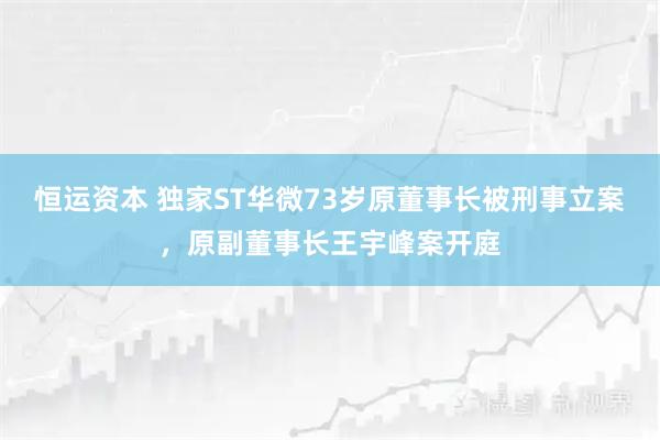 恒运资本 独家ST华微73岁原董事长被刑事立案,原副董事长王宇峰案开庭