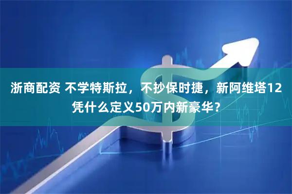 浙商配资 不学特斯拉,不抄保时捷,新阿维塔12凭什么定义50万内新豪华?