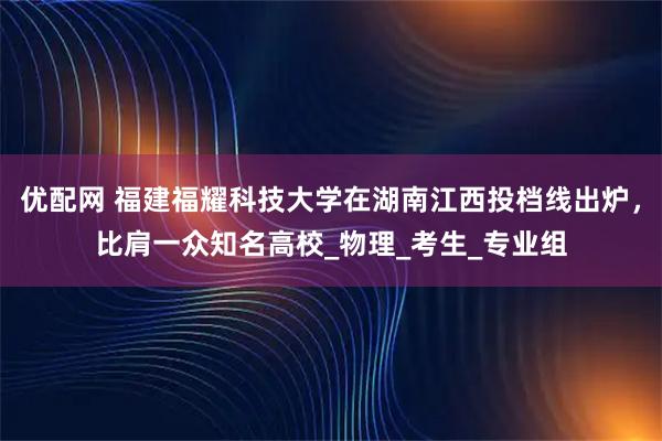 优配网 福建福耀科技大学在湖南江西投档线出炉,比肩一众知名高校_物理_考生_专业组