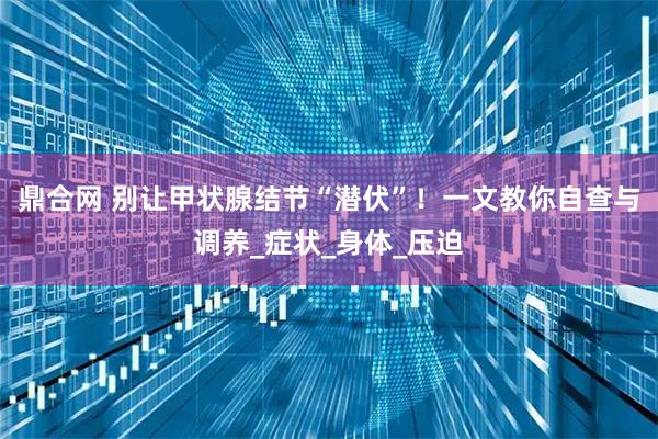 鼎合网 别让甲状腺结节“潜伏”！一文教你自查与调养_症状_身体_压迫