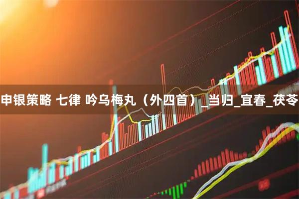 申银策略 七律 吟乌梅丸（外四首）_当归_宜春_茯苓