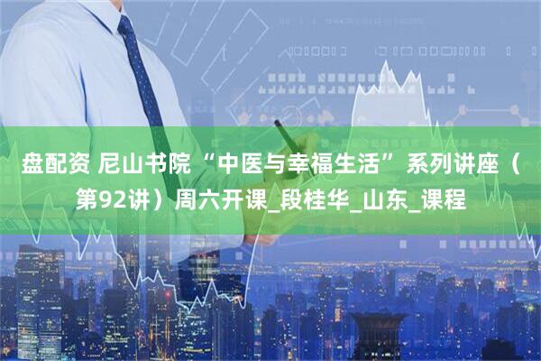 盘配资 尼山书院 “中医与幸福生活” 系列讲座（第92讲）周六开课_段桂华_山东_课程