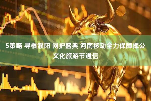 5策略 寻根濮阳 网护盛典 河南移动全力保障挥公文化旅游节通信
