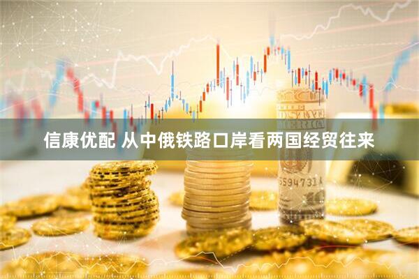 信康优配 从中俄铁路口岸看两国经贸往来