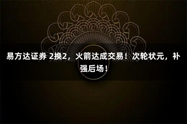 易方达证券 2换2，火箭达成交易！次轮状元，补强后场！