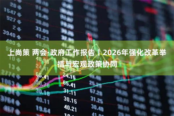 上尚策 两会·政府工作报告丨2026年强化改革举措与宏观政策协同