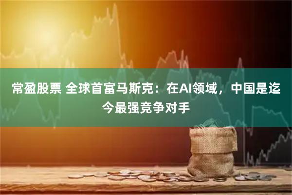 常盈股票 全球首富马斯克：在AI领域，中国是迄今最强竞争对手