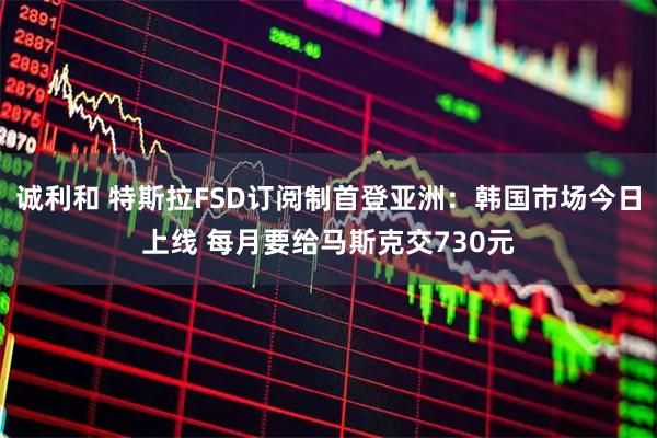 诚利和 特斯拉FSD订阅制首登亚洲：韩国市场今日上线 每月要给马斯克交730元